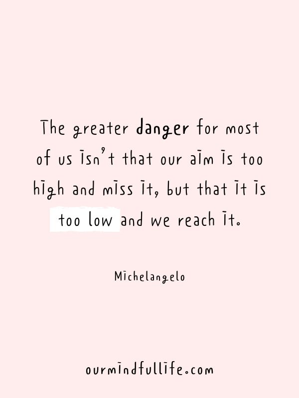 The greater danger for most of us isn’t that our aim is too high and miss it, but that it is too low and we reach it. - Michelangelo-Why goals matter: Inspiring goal-setting quotes