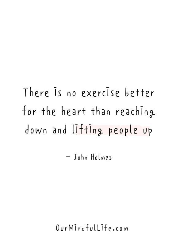 There is no exercise better for the heart than reaching down and lifting people up.  - John Holmes- Inspiring kindness quotes