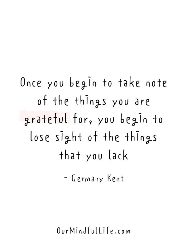 Once you begin to take note of the things you are grateful for, you begin to lose sight of the things that you lack.  - Germany Kent- Inspiring Gratitude Quotes To Appreciate The Little Things