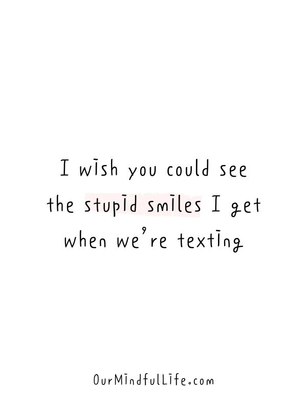 I wish you could see the stupid smiles I get when we’re texting.