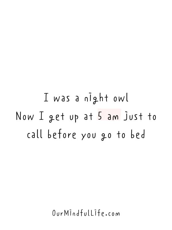 I was a night owl. Now I get up at 5 am just to call before you go to bed.