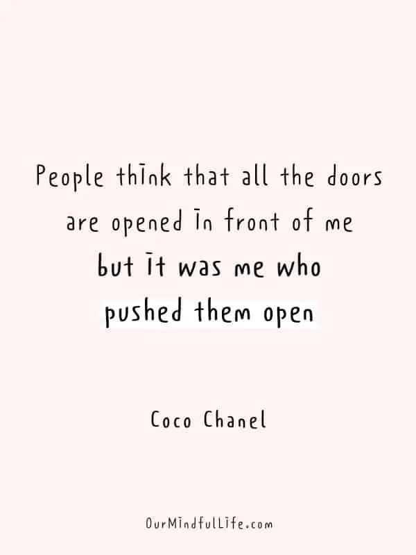 People think that all the doors are opened in front of me, but it was me who pushed them open.  - Coco Chanel
