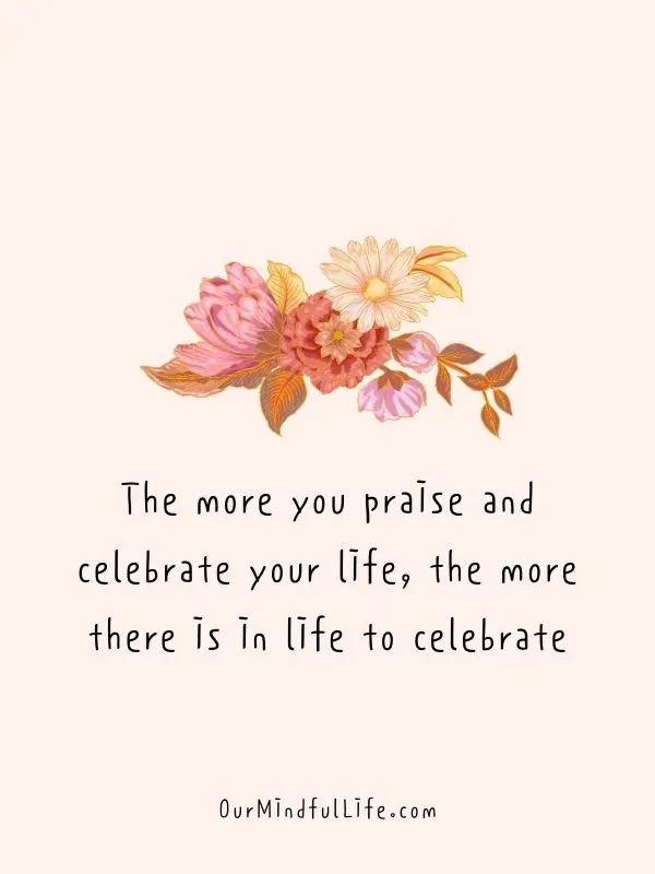 The more you praise and celebrate your life, the more there is in life to celebrate. -- Oprah Winfrey - Deep and Thought-provoking Quotes For A Friend's Birthday