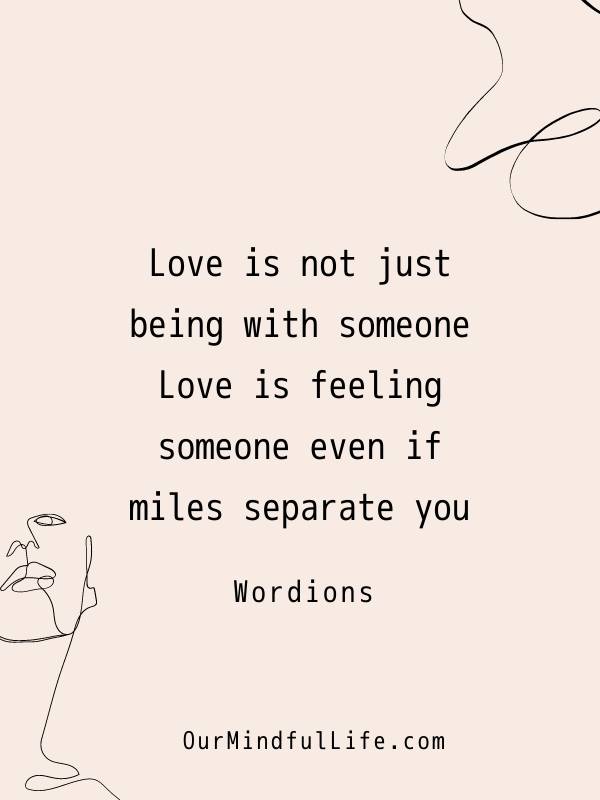 Love is not just being with someone. Love is feeling someone even if miles separate you.  - Wordions