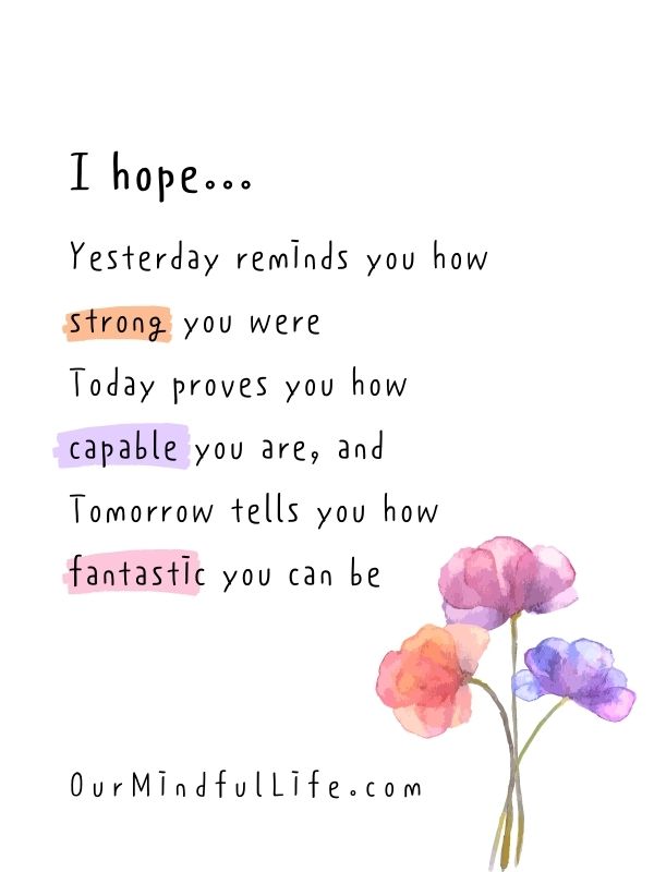 I hope yesterday reminds you how strong you were, today proves you how capable you are, and tomorrow tells you how fantastic you can be.