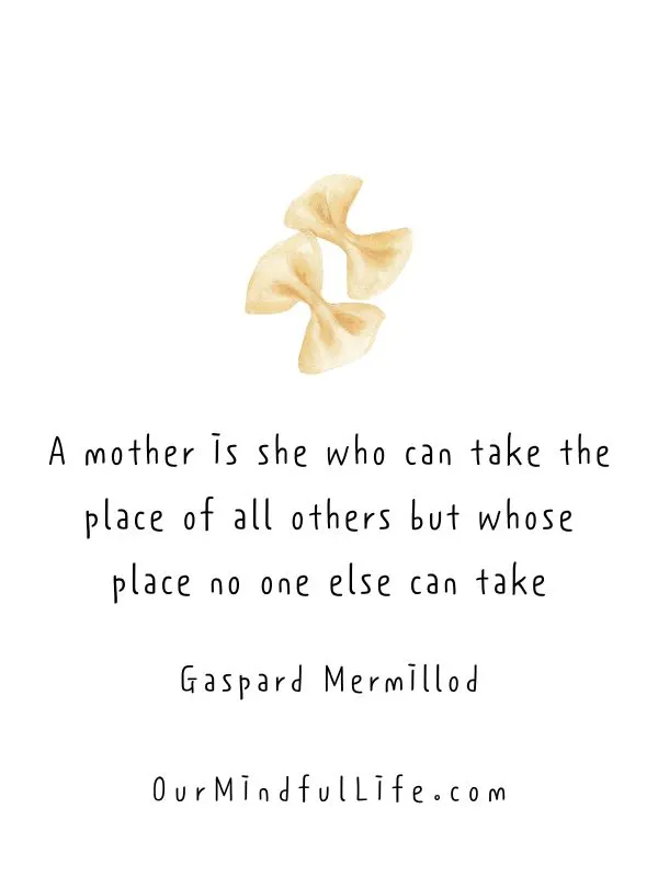 A mother is she who can take the place of all others but whose place no one else can take. 