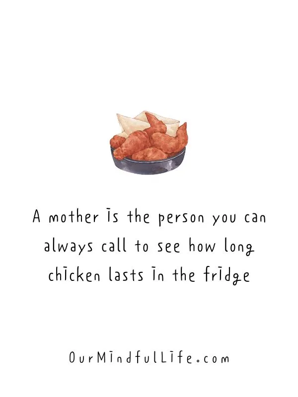 A mother is the person you can always call to see how long chicken lasts in the fridge.