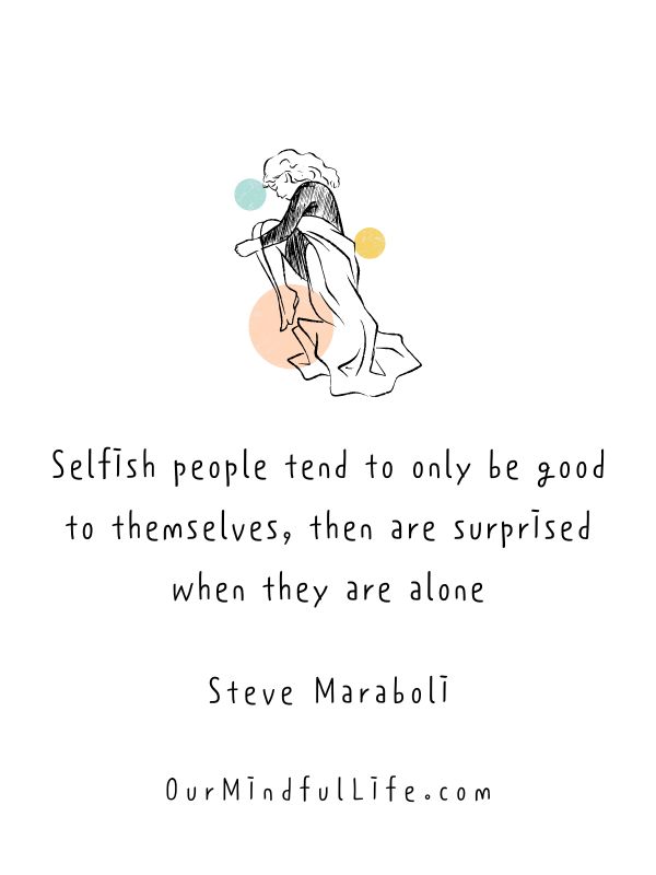 Selfish people tend to only be good to themselves, then are surprised when they are alone. 
